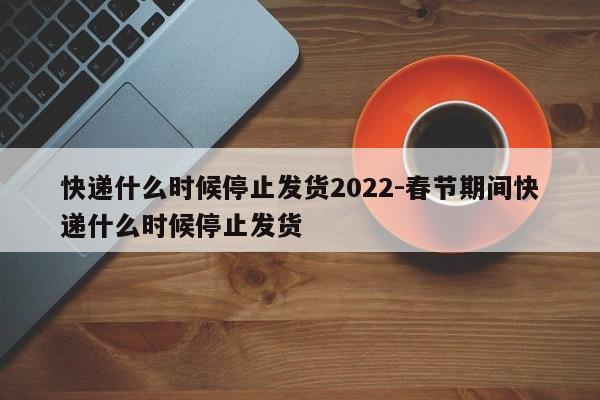 快递什么时候停止发货2022-春节期间快递什么时候停止发货