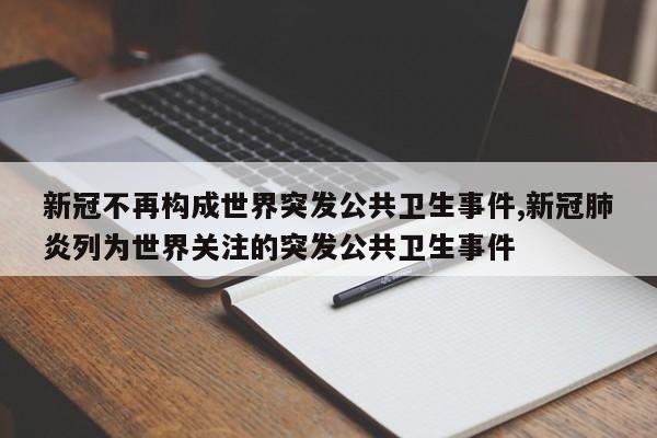 新冠不再构成世界突发公共卫生事件,新冠肺炎列为世界关注的突发公共卫生事件