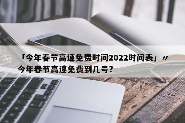 「今年春节高速免费时间2022时间表」〃今年春节高速免费到几号?