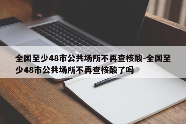 全国至少48市公共场所不再查核酸-全国至少48市公共场所不再查核酸了吗