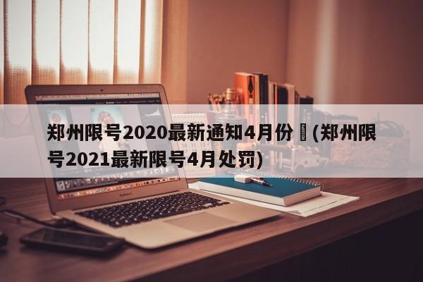 郑州限号2020最新通知4月份︰(郑州限号2021最新限号4月处罚)