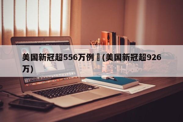 美国新冠超556万例︰(美国新冠超926万)