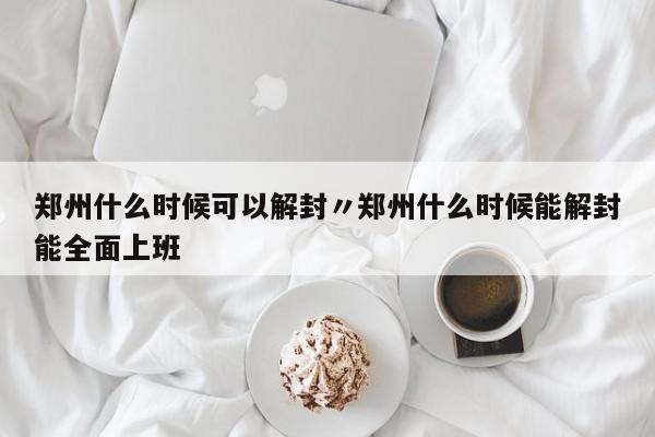 郑州什么时候可以解封〃郑州什么时候能解封能全面上班