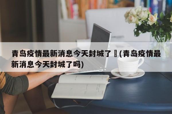 青岛疫情最新消息今天封城了︰(青岛疫情最新消息今天封城了吗)